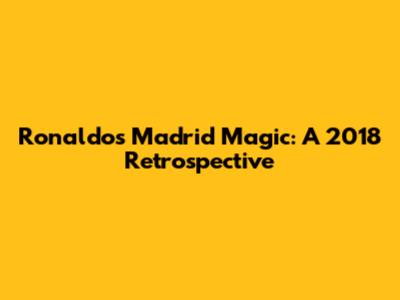 Ronaldo's Madrid Magic: A 2018 Retrospective