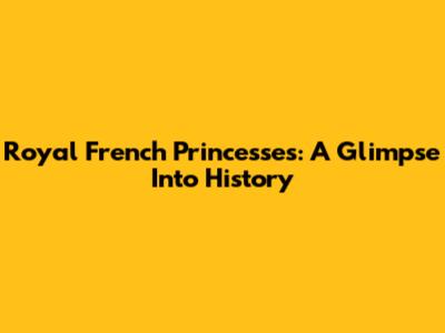 Royal French Princesses: A Glimpse Into History