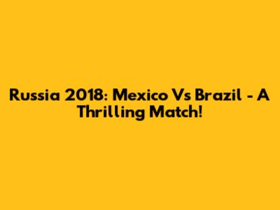 Russia 2018: Mexico Vs Brazil - A Thrilling Match!