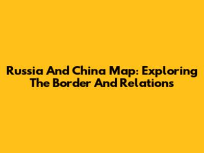 Russia And China Map: Exploring The Border And Relations