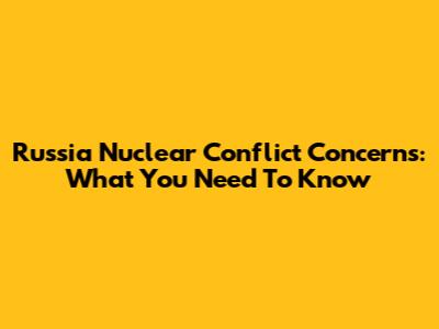 Russia Nuclear Conflict Concerns: What You Need To Know