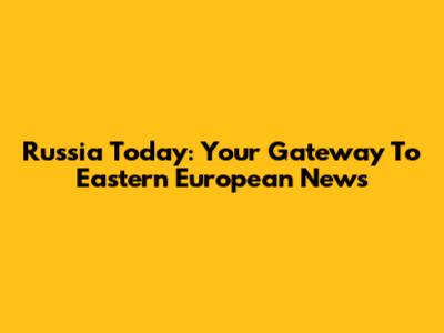 Russia Today: Your Gateway To Eastern European News