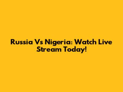 Russia Vs Nigeria: Watch Live Stream Today!