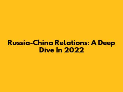 Russia-China Relations: A Deep Dive In 2022
