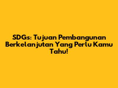 SDGs: Tujuan Pembangunan Berkelanjutan Yang Perlu Kamu Tahu!
