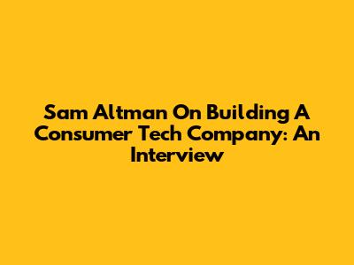 Sam Altman On Building A Consumer Tech Company: An Interview