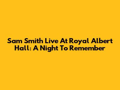 Sam Smith Live At Royal Albert Hall: A Night To Remember