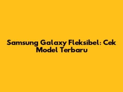 Samsung Galaxy Fleksibel: Cek Model Terbaru