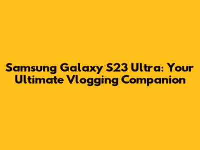 Samsung Galaxy S23 Ultra: Your Ultimate Vlogging Companion