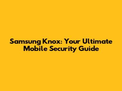 Samsung Knox: Your Ultimate Mobile Security Guide
