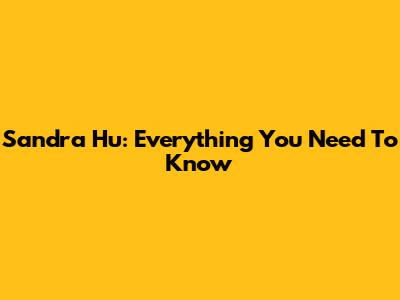 Sandra Hu: Everything You Need To Know