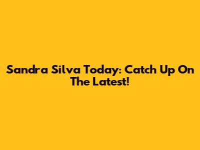 Sandra Silva Today: Catch Up On The Latest!