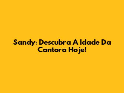 Sandy: Descubra A Idade Da Cantora Hoje!