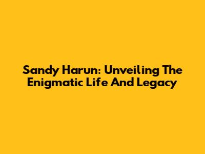 Sandy Harun: Unveiling The Enigmatic Life And Legacy
