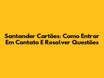 Santander Cartões: Como Entrar Em Contato E Resolver Questões