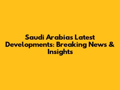 Saudi Arabia's Latest Developments: Breaking News & Insights