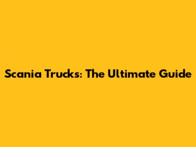 Scania Trucks: The Ultimate Guide