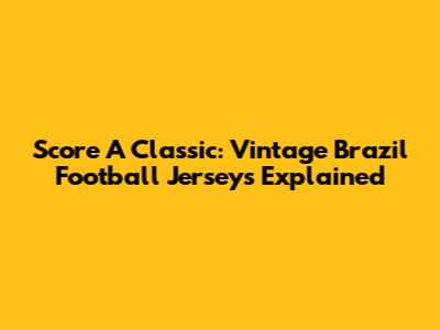 Score A Classic: Vintage Brazil Football Jerseys Explained