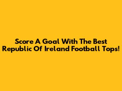 Score A Goal With The Best Republic Of Ireland Football Tops!