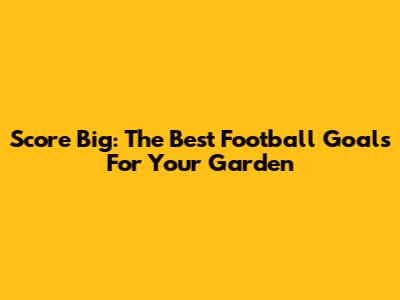 Score Big: The Best Football Goals For Your Garden