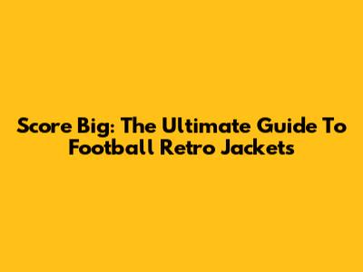 Score Big: The Ultimate Guide To Football Retro Jackets