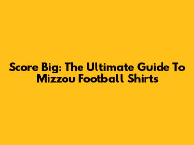 Score Big: The Ultimate Guide To Mizzou Football Shirts