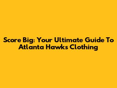 Score Big: Your Ultimate Guide To Atlanta Hawks Clothing