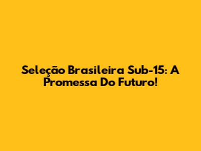 Seleção Brasileira Sub-15: A Promessa Do Futuro!