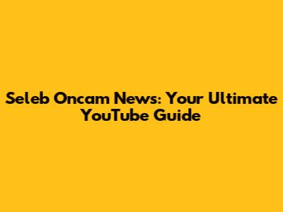 Seleb Oncam News: Your Ultimate YouTube Guide