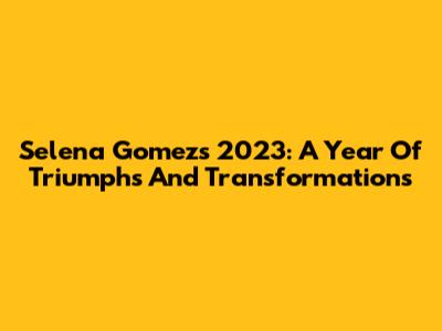 Selena Gomez's 2023: A Year Of Triumphs And Transformations