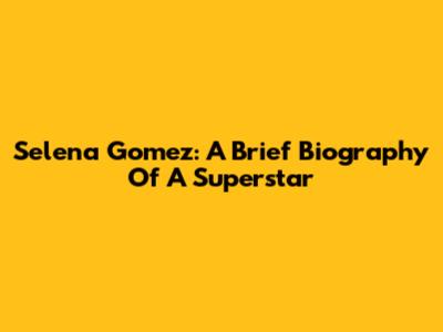 Selena Gomez: A Brief Biography Of A Superstar