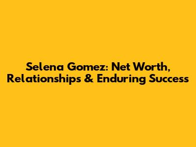 Selena Gomez: Net Worth, Relationships & Enduring Success