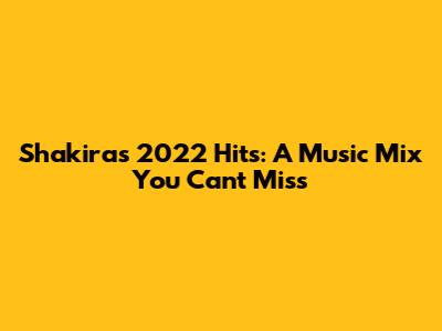 Shakira's 2022 Hits: A Music Mix You Can't Miss