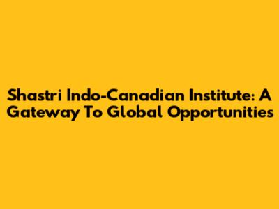 Shastri Indo-Canadian Institute: A Gateway To Global Opportunities