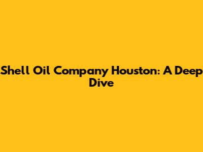 Shell Oil Company Houston: A Deep Dive