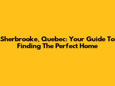 Sherbrooke, Quebec: Your Guide To Finding The Perfect Home