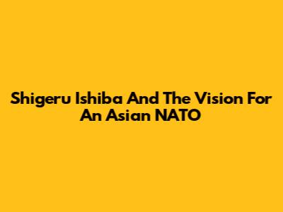 Shigeru Ishiba And The Vision For An Asian NATO