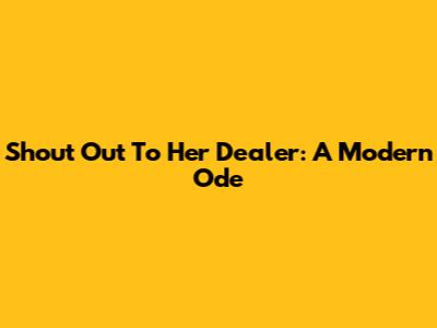 Shout Out To Her Dealer: A Modern Ode
