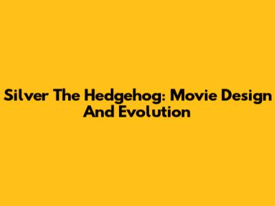 Silver The Hedgehog: Movie Design And Evolution
