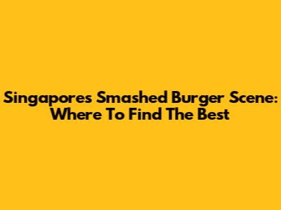 Singapore's Smashed Burger Scene: Where To Find The Best