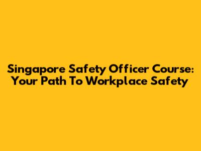 Singapore Safety Officer Course: Your Path To Workplace Safety