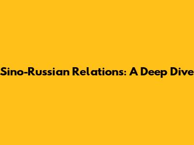 Sino-Russian Relations: A Deep Dive