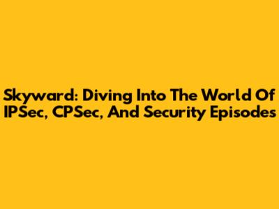 Skyward: Diving Into The World Of IPSec, CPSec, And Security Episodes