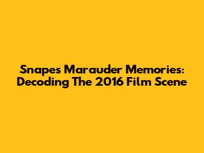 Snape's Marauder Memories: Decoding The 2016 Film Scene