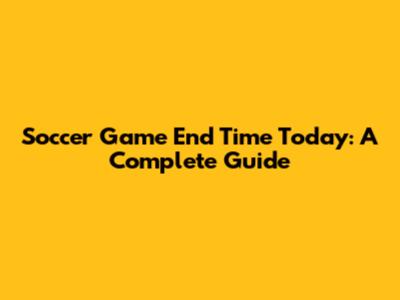 Soccer Game End Time Today: A Complete Guide