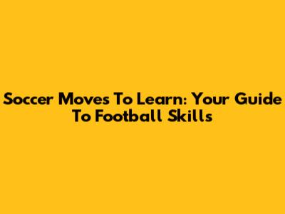 Soccer Moves To Learn: Your Guide To Football Skills