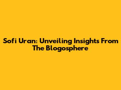 Sofi Uran: Unveiling Insights From The Blogosphere