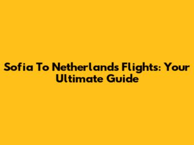 Sofia To Netherlands Flights: Your Ultimate Guide