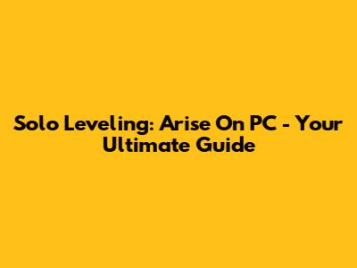 Solo Leveling: Arise On PC - Your Ultimate Guide