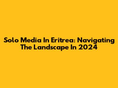 Solo Media In Eritrea: Navigating The Landscape In 2024